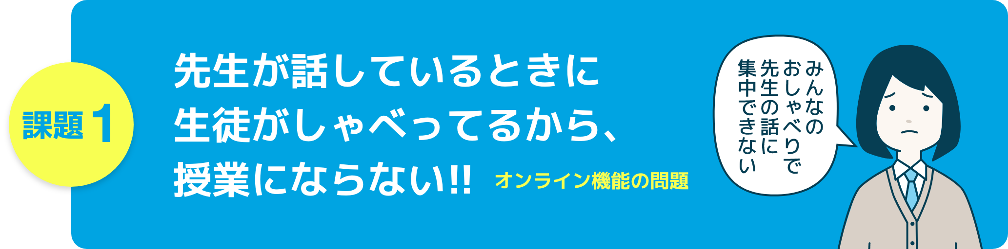 課題1　先生が話しているときに生徒がしゃべってるから、授業にならない!!オンライン機能の問題
女子生徒「みんなのおしゃべりで先生の話に集中できない」