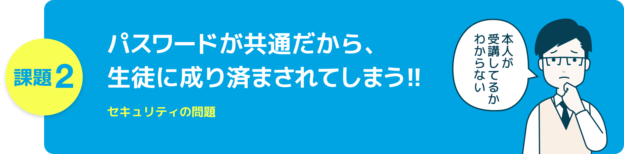 課題2 パスワードが共通だから、生徒に成り済まされてしまう!! セキュリティの問題
本人が受講してるかわからない