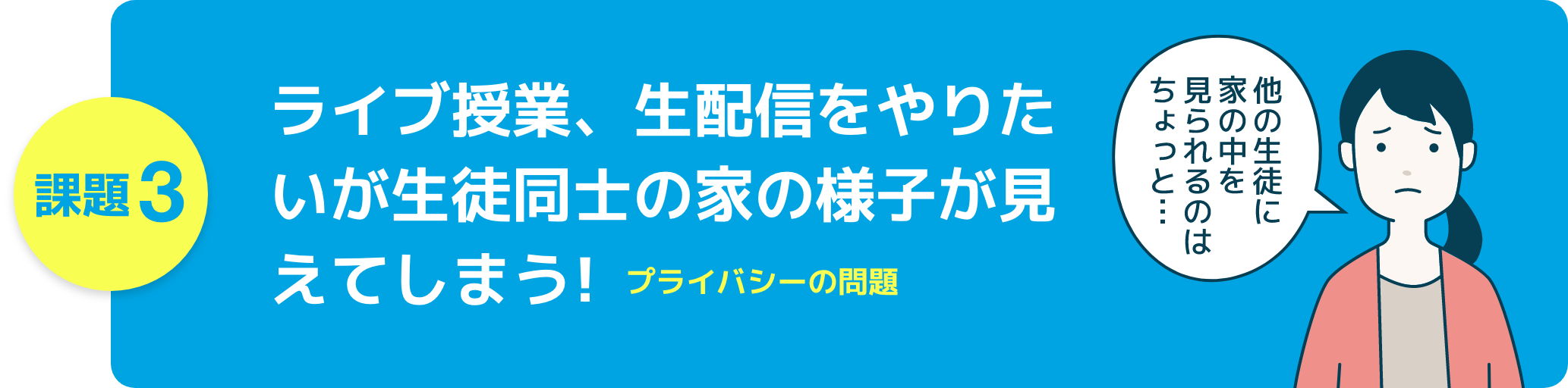 課題3 ライブ授業、生配信をやりたいが生徒同士の家の様子が見えてしまう!プライバシー問題
他の生徒に家の中を見られるのはちょっと…